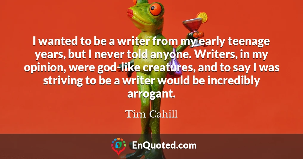 I wanted to be a writer from my early teenage years, but I never told anyone. Writers, in my opinion, were god-like creatures, and to say I was striving to be a writer would be incredibly arrogant.