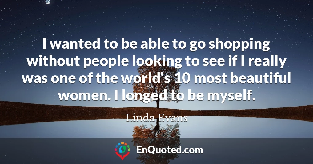 I wanted to be able to go shopping without people looking to see if I really was one of the world's 10 most beautiful women. I longed to be myself.