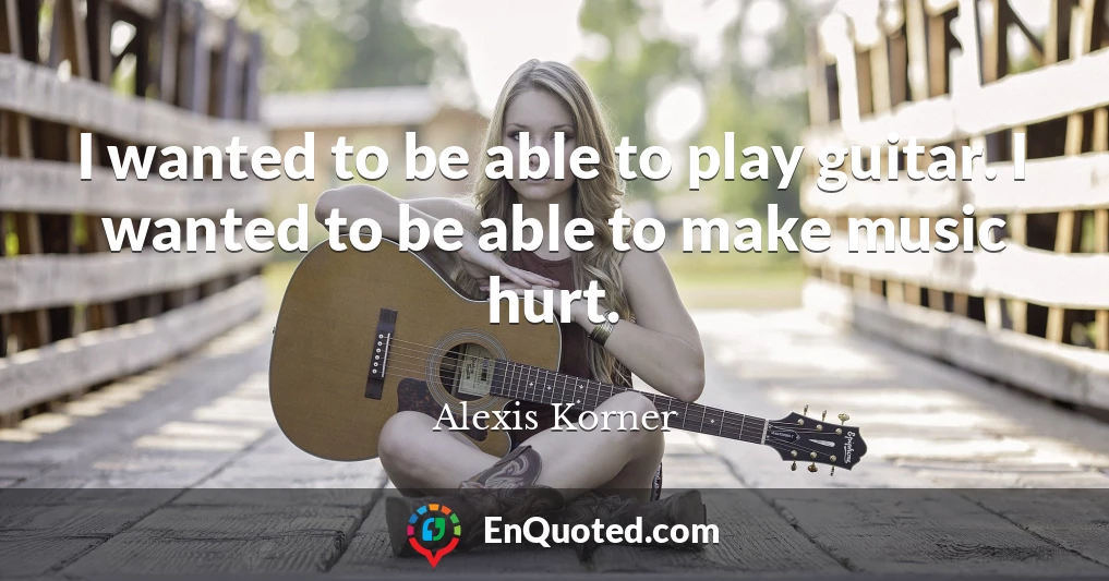I wanted to be able to play guitar. I wanted to be able to make music hurt.