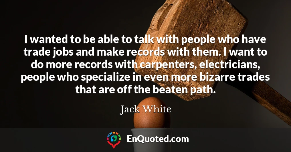 I wanted to be able to talk with people who have trade jobs and make records with them. I want to do more records with carpenters, electricians, people who specialize in even more bizarre trades that are off the beaten path.