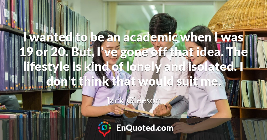 I wanted to be an academic when I was 19 or 20. But, I've gone off that idea. The lifestyle is kind of lonely and isolated. I don't think that would suit me.