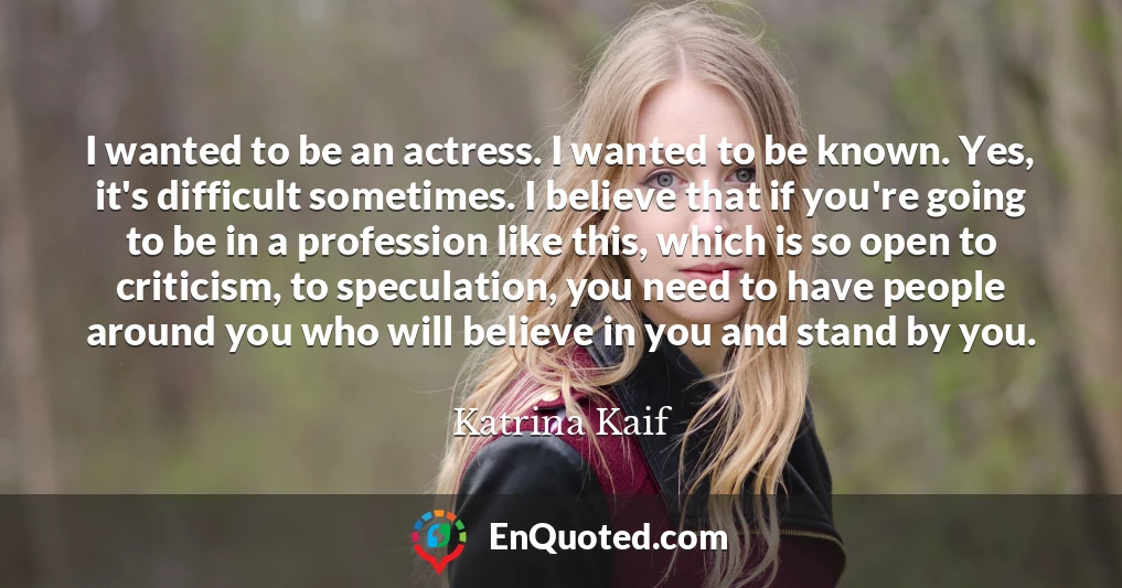 I wanted to be an actress. I wanted to be known. Yes, it's difficult sometimes. I believe that if you're going to be in a profession like this, which is so open to criticism, to speculation, you need to have people around you who will believe in you and stand by you.