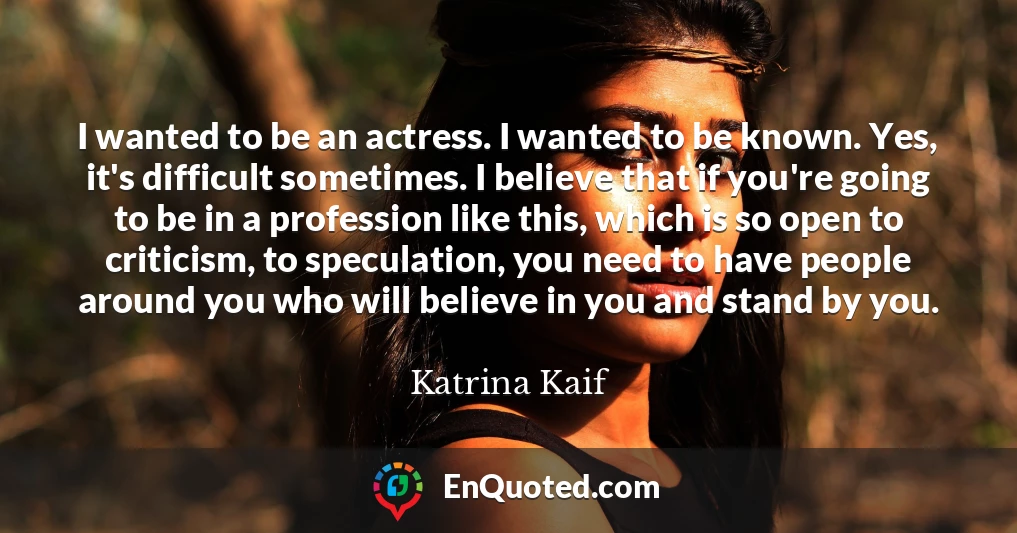 I wanted to be an actress. I wanted to be known. Yes, it's difficult sometimes. I believe that if you're going to be in a profession like this, which is so open to criticism, to speculation, you need to have people around you who will believe in you and stand by you.