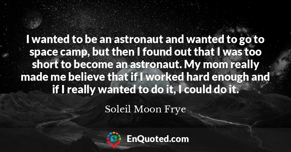 I wanted to be an astronaut and wanted to go to space camp, but then I found out that I was too short to become an astronaut. My mom really made me believe that if I worked hard enough and if I really wanted to do it, I could do it.