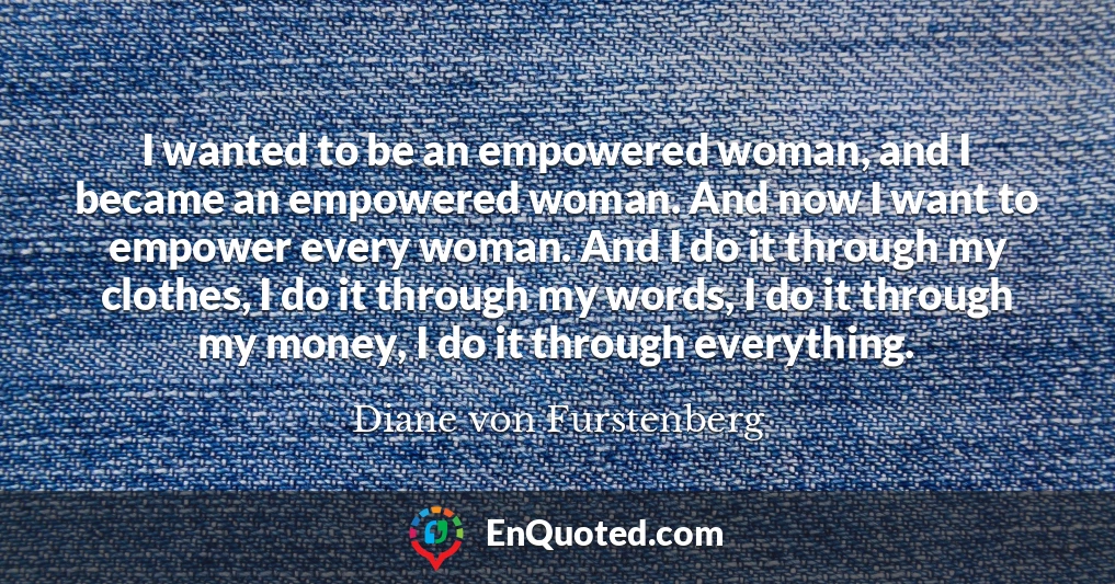 I wanted to be an empowered woman, and I became an empowered woman. And now I want to empower every woman. And I do it through my clothes, I do it through my words, I do it through my money, I do it through everything.