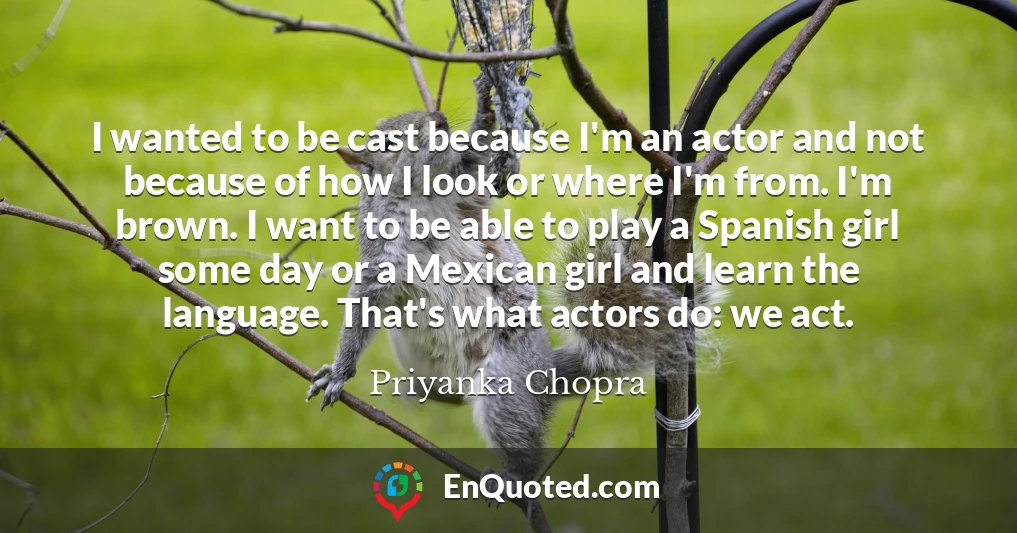 I wanted to be cast because I'm an actor and not because of how I look or where I'm from. I'm brown. I want to be able to play a Spanish girl some day or a Mexican girl and learn the language. That's what actors do: we act.