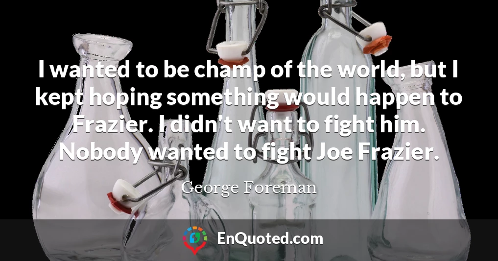 I wanted to be champ of the world, but I kept hoping something would happen to Frazier. I didn't want to fight him. Nobody wanted to fight Joe Frazier.