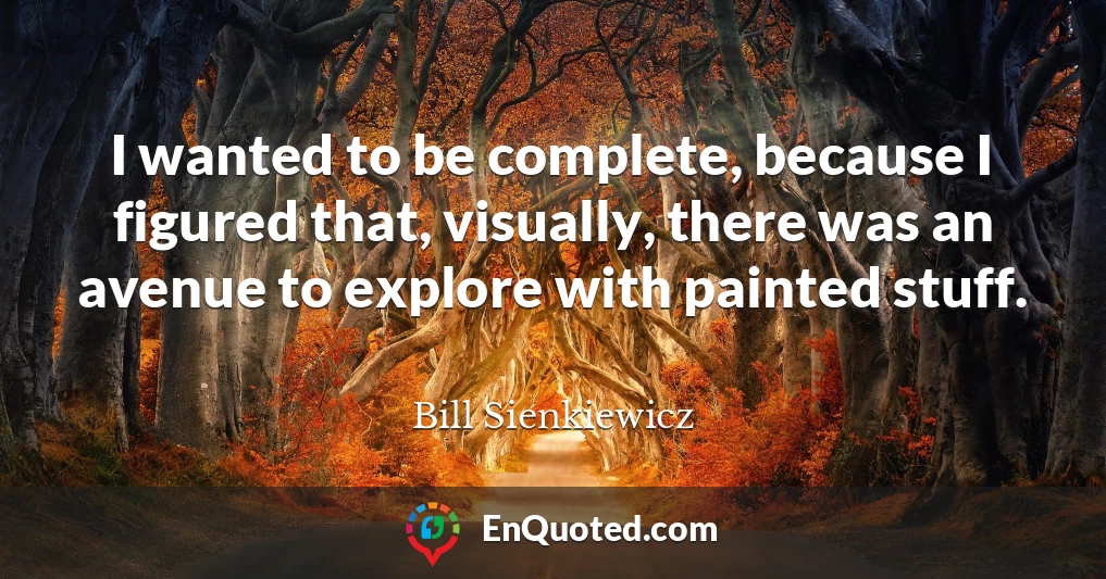 I wanted to be complete, because I figured that, visually, there was an avenue to explore with painted stuff.
