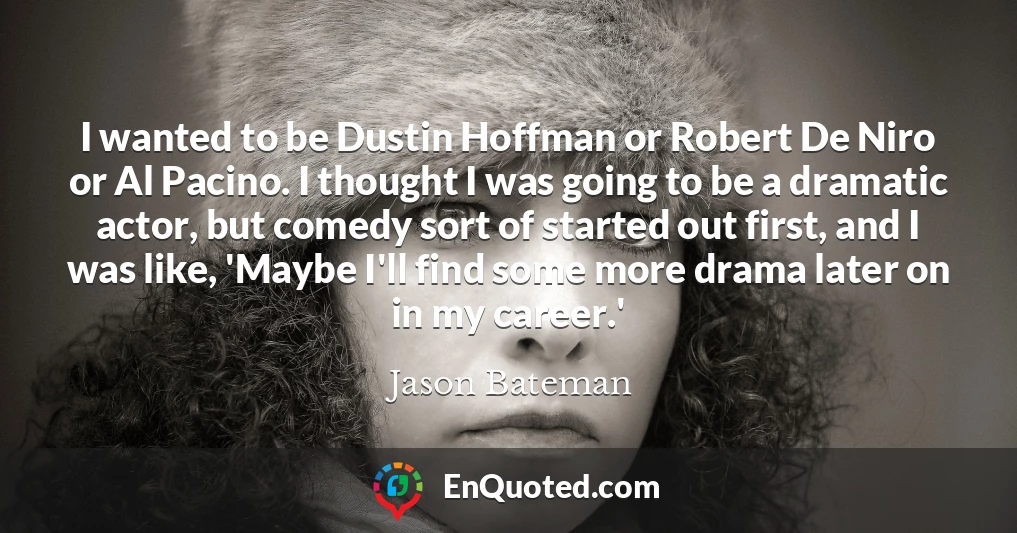 I wanted to be Dustin Hoffman or Robert De Niro or Al Pacino. I thought I was going to be a dramatic actor, but comedy sort of started out first, and I was like, 'Maybe I'll find some more drama later on in my career.'