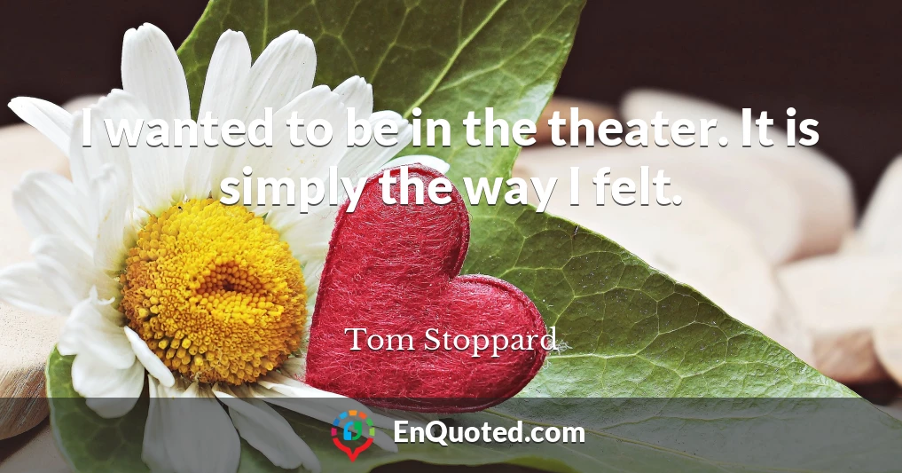 I wanted to be in the theater. It is simply the way I felt.