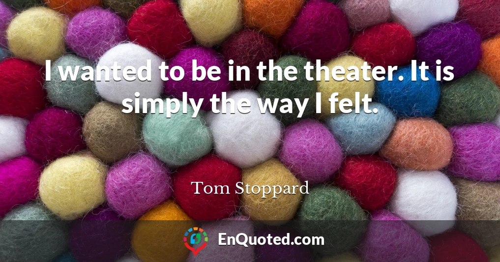 I wanted to be in the theater. It is simply the way I felt.