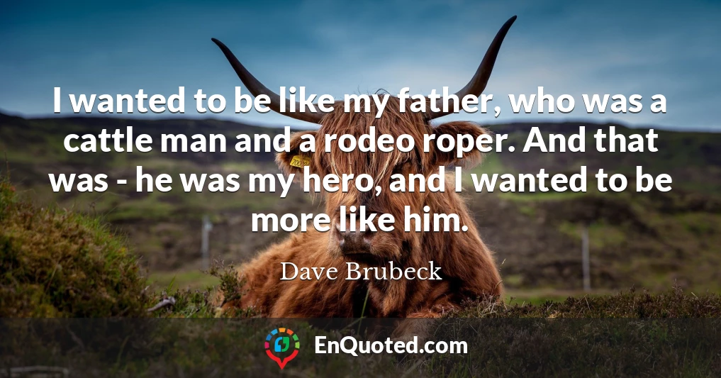 I wanted to be like my father, who was a cattle man and a rodeo roper. And that was - he was my hero, and I wanted to be more like him.