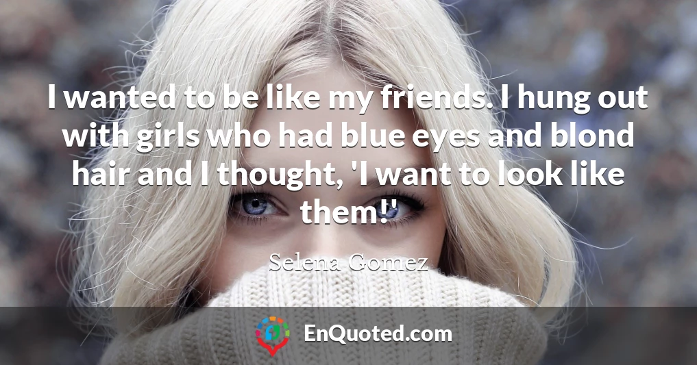 I wanted to be like my friends. I hung out with girls who had blue eyes and blond hair and I thought, 'I want to look like them!'