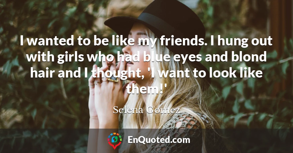 I wanted to be like my friends. I hung out with girls who had blue eyes and blond hair and I thought, 'I want to look like them!'