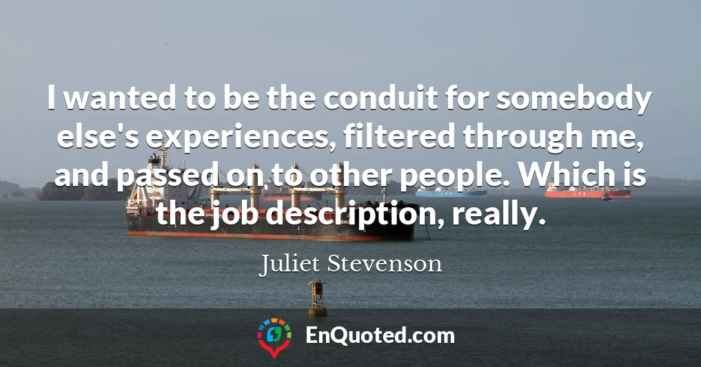 I wanted to be the conduit for somebody else's experiences, filtered through me, and passed on to other people. Which is the job description, really.
