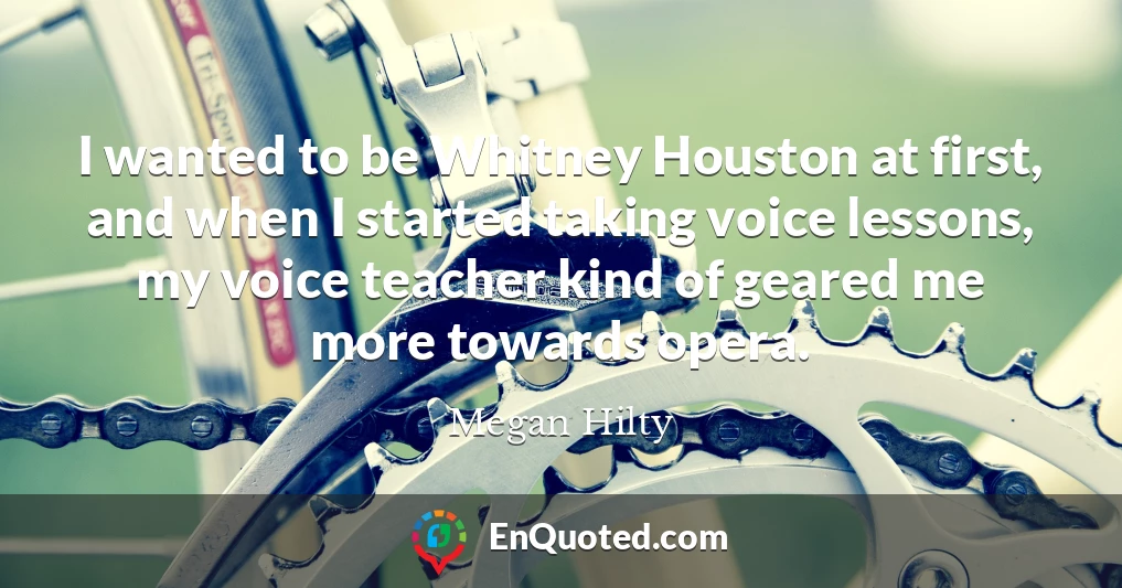 I wanted to be Whitney Houston at first, and when I started taking voice lessons, my voice teacher kind of geared me more towards opera.