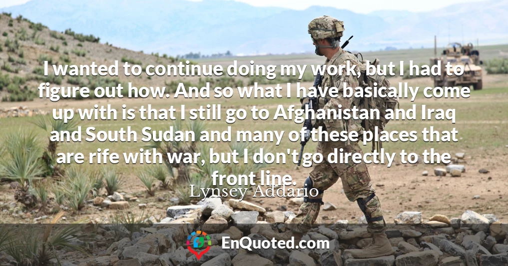I wanted to continue doing my work, but I had to figure out how. And so what I have basically come up with is that I still go to Afghanistan and Iraq and South Sudan and many of these places that are rife with war, but I don't go directly to the front line.