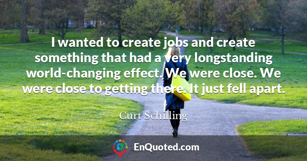 I wanted to create jobs and create something that had a very longstanding world-changing effect. We were close. We were close to getting there. It just fell apart.