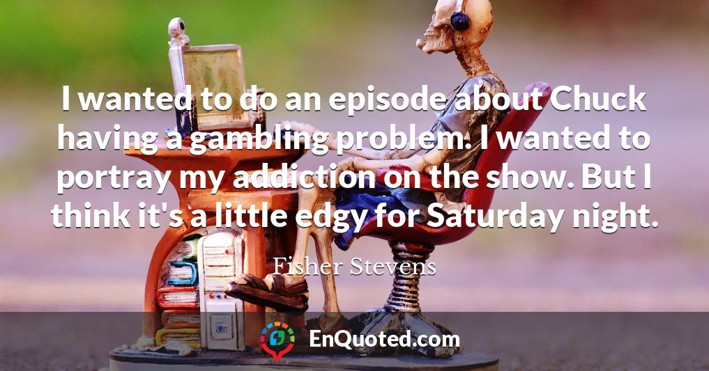 I wanted to do an episode about Chuck having a gambling problem. I wanted to portray my addiction on the show. But I think it's a little edgy for Saturday night.