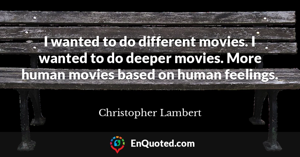 I wanted to do different movies. I wanted to do deeper movies. More human movies based on human feelings.