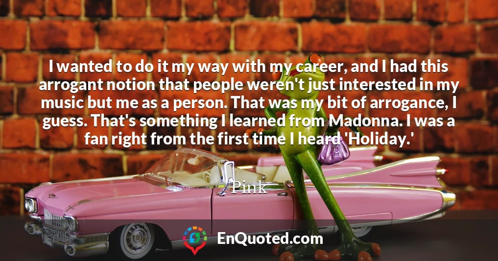 I wanted to do it my way with my career, and I had this arrogant notion that people weren't just interested in my music but me as a person. That was my bit of arrogance, I guess. That's something I learned from Madonna. I was a fan right from the first time I heard 'Holiday.'