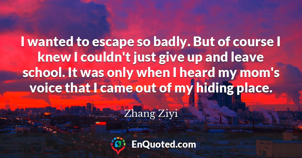 I wanted to escape so badly. But of course I knew I couldn't just give up and leave school. It was only when I heard my mom's voice that I came out of my hiding place.