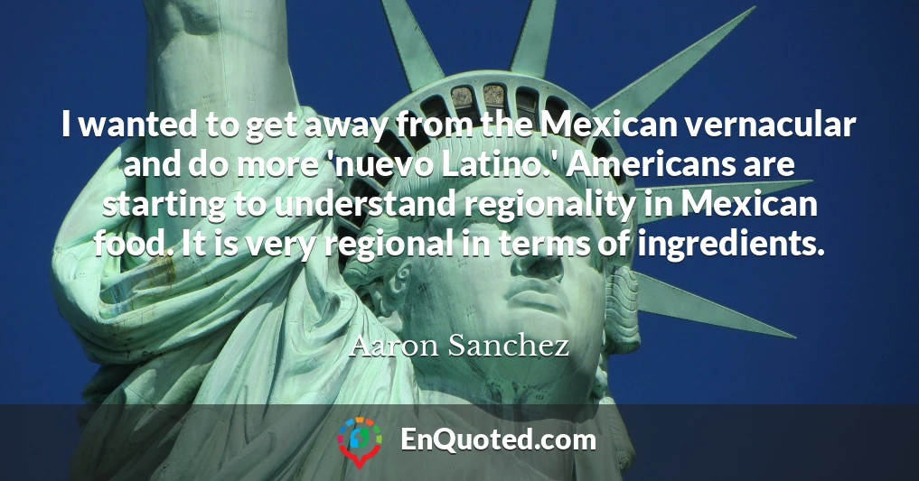 I wanted to get away from the Mexican vernacular and do more 'nuevo Latino.' Americans are starting to understand regionality in Mexican food. It is very regional in terms of ingredients.