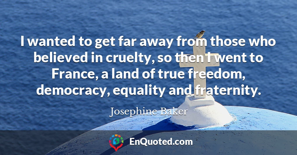 I wanted to get far away from those who believed in cruelty, so then I went to France, a land of true freedom, democracy, equality and fraternity.