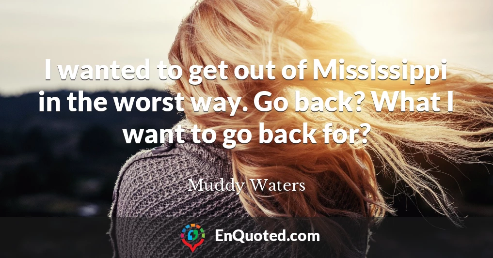 I wanted to get out of Mississippi in the worst way. Go back? What I want to go back for?