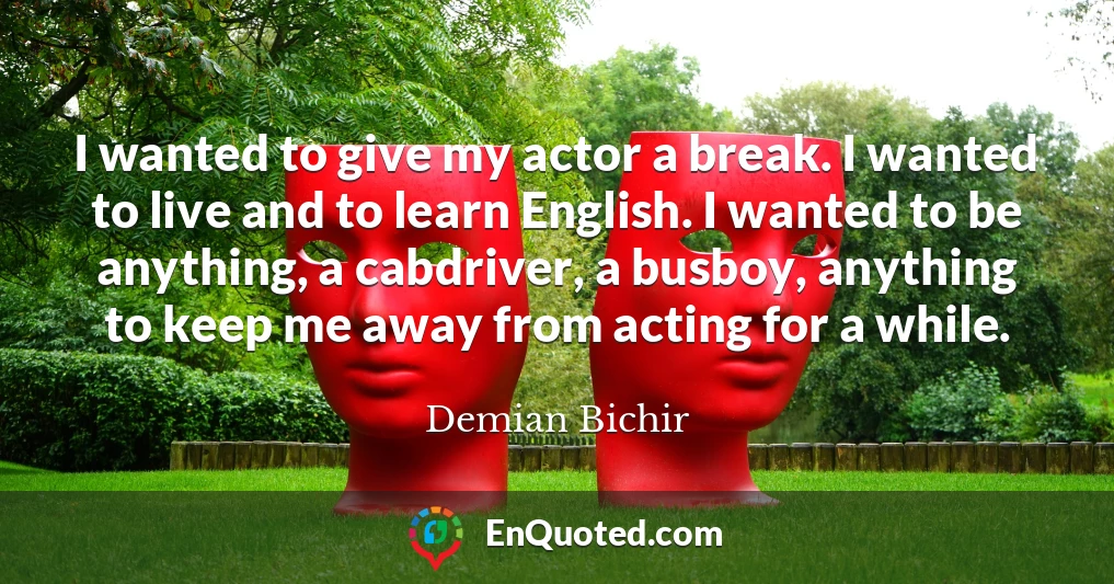 I wanted to give my actor a break. I wanted to live and to learn English. I wanted to be anything, a cabdriver, a busboy, anything to keep me away from acting for a while.