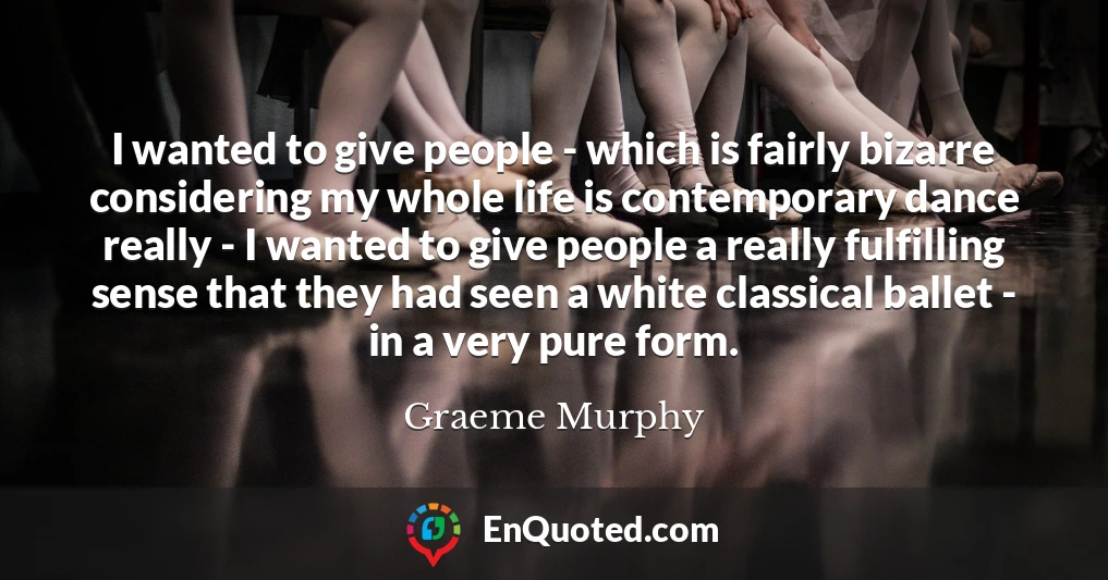 I wanted to give people - which is fairly bizarre considering my whole life is contemporary dance really - I wanted to give people a really fulfilling sense that they had seen a white classical ballet - in a very pure form.