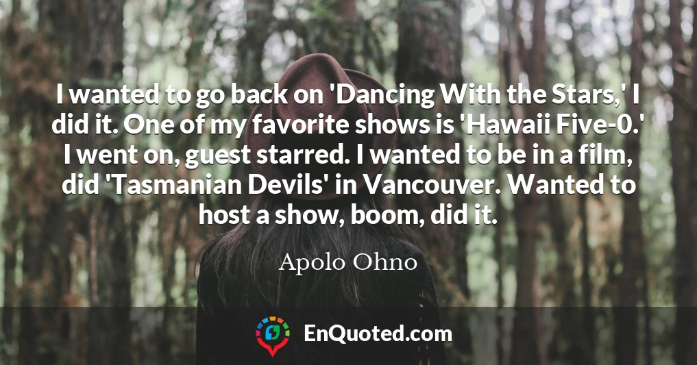 I wanted to go back on 'Dancing With the Stars,' I did it. One of my favorite shows is 'Hawaii Five-0.' I went on, guest starred. I wanted to be in a film, did 'Tasmanian Devils' in Vancouver. Wanted to host a show, boom, did it.