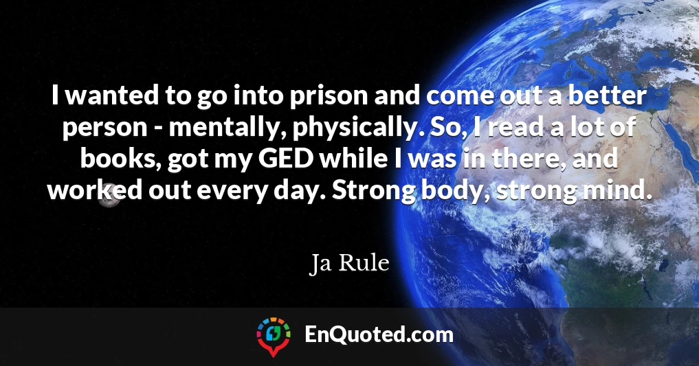 I wanted to go into prison and come out a better person - mentally, physically. So, I read a lot of books, got my GED while I was in there, and worked out every day. Strong body, strong mind.