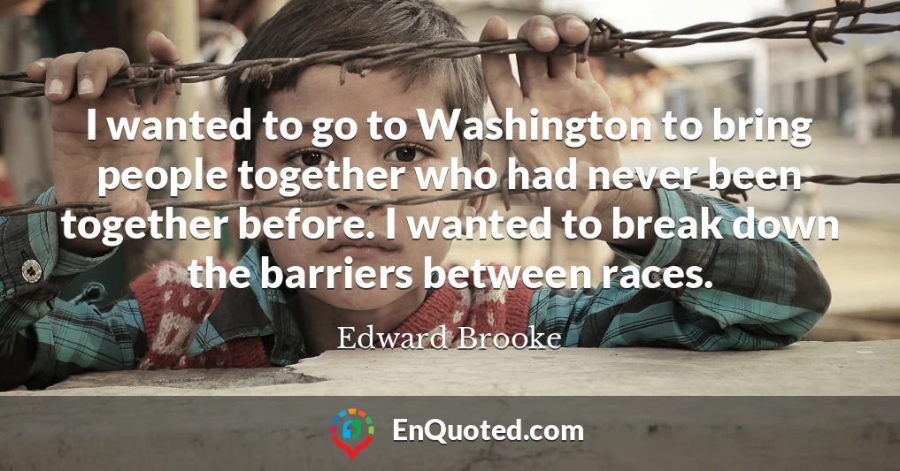 I wanted to go to Washington to bring people together who had never been together before. I wanted to break down the barriers between races.