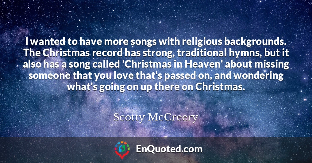 I wanted to have more songs with religious backgrounds. The Christmas record has strong, traditional hymns, but it also has a song called 'Christmas in Heaven' about missing someone that you love that's passed on, and wondering what's going on up there on Christmas.