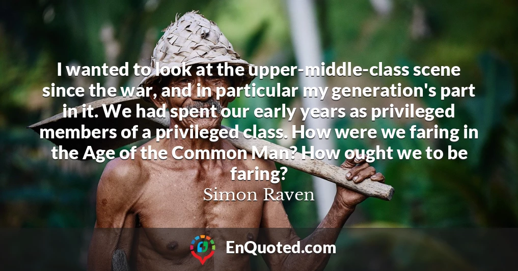 I wanted to look at the upper-middle-class scene since the war, and in particular my generation's part in it. We had spent our early years as privileged members of a privileged class. How were we faring in the Age of the Common Man? How ought we to be faring?