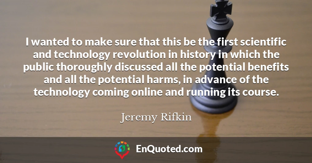 I wanted to make sure that this be the first scientific and technology revolution in history in which the public thoroughly discussed all the potential benefits and all the potential harms, in advance of the technology coming online and running its course.