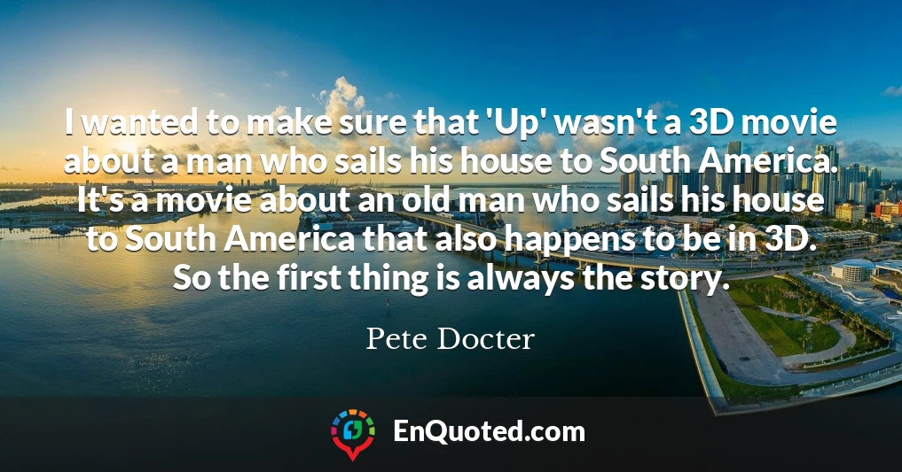 I wanted to make sure that 'Up' wasn't a 3D movie about a man who sails his house to South America. It's a movie about an old man who sails his house to South America that also happens to be in 3D. So the first thing is always the story.