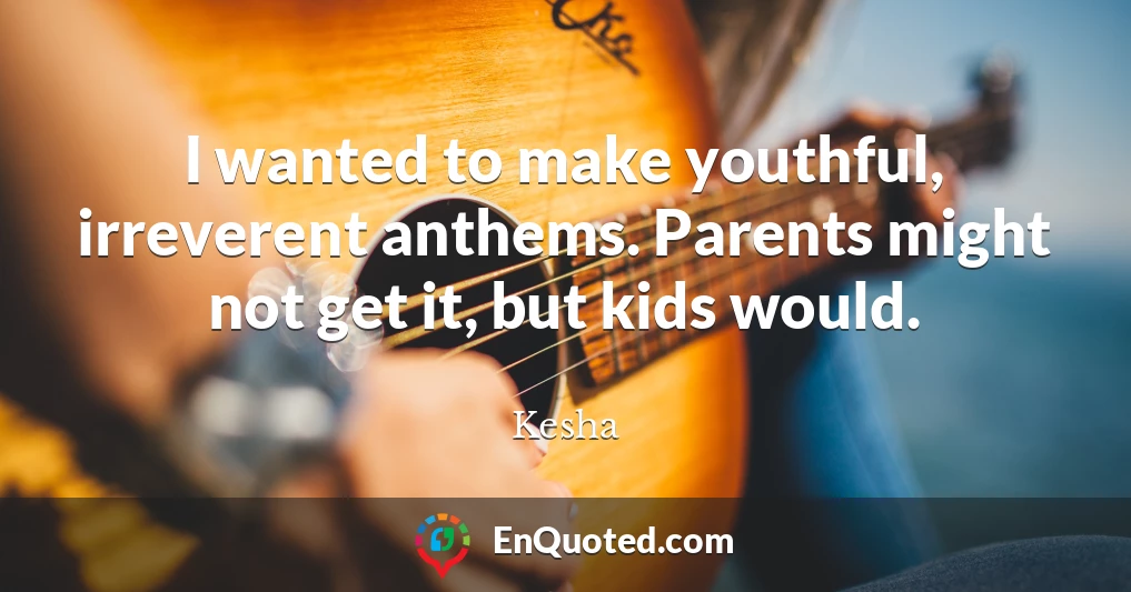 I wanted to make youthful, irreverent anthems. Parents might not get it, but kids would.