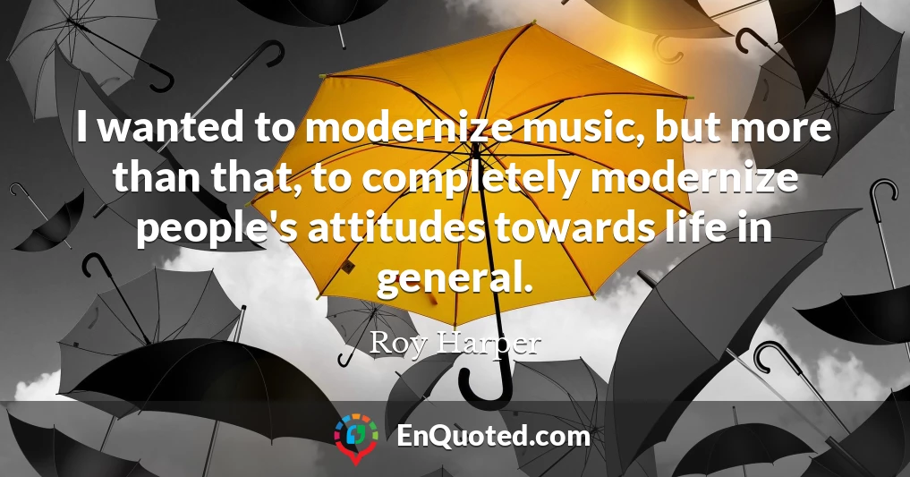 I wanted to modernize music, but more than that, to completely modernize people's attitudes towards life in general.