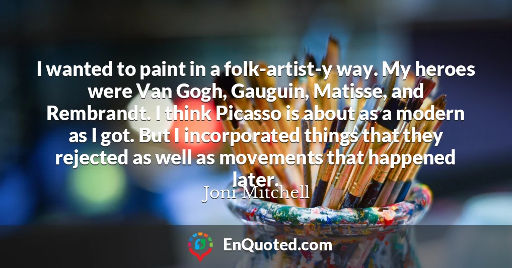 I wanted to paint in a folk-artist-y way. My heroes were Van Gogh, Gauguin, Matisse, and Rembrandt. I think Picasso is about as a modern as I got. But I incorporated things that they rejected as well as movements that happened later.
