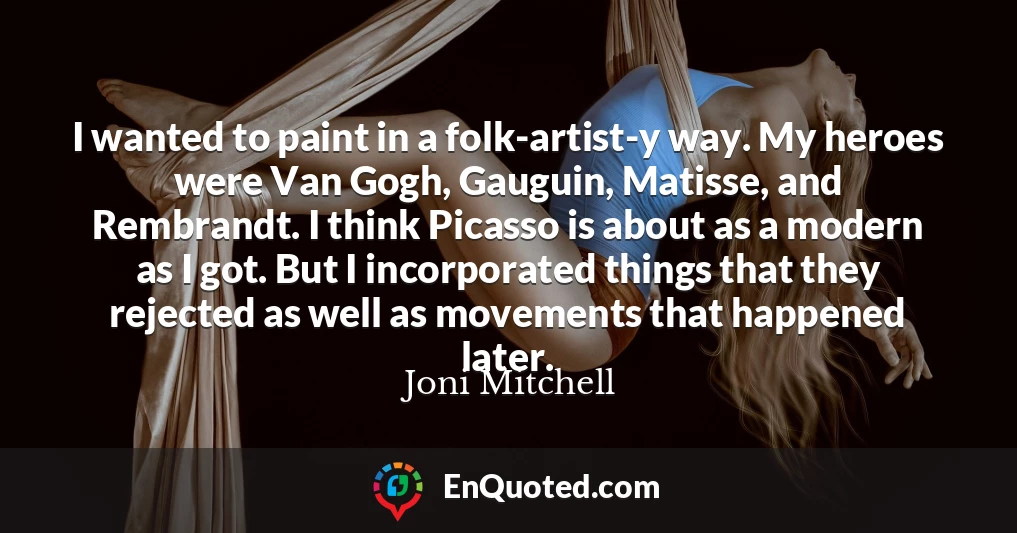 I wanted to paint in a folk-artist-y way. My heroes were Van Gogh, Gauguin, Matisse, and Rembrandt. I think Picasso is about as a modern as I got. But I incorporated things that they rejected as well as movements that happened later.