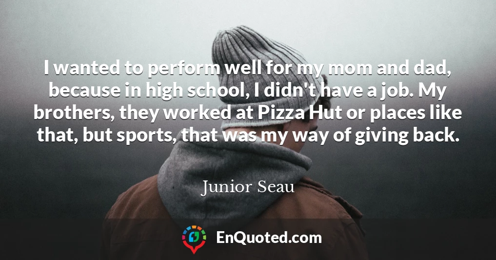 I wanted to perform well for my mom and dad, because in high school, I didn't have a job. My brothers, they worked at Pizza Hut or places like that, but sports, that was my way of giving back.
