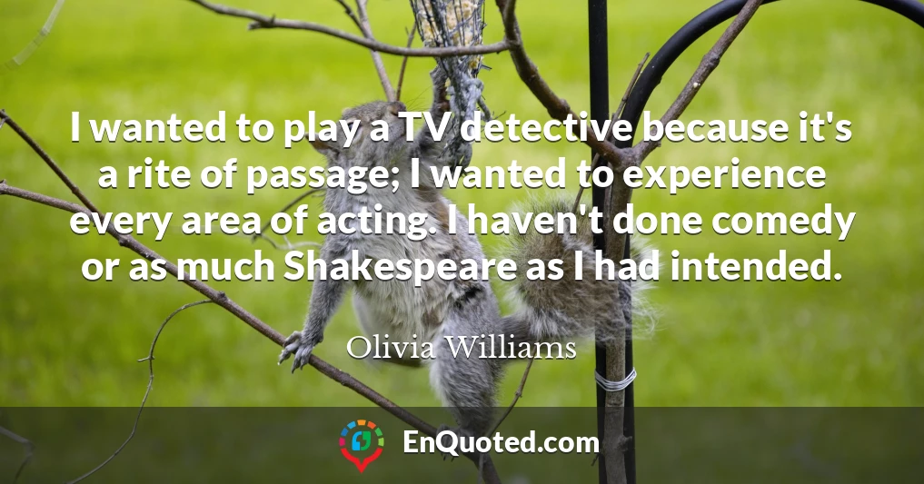 I wanted to play a TV detective because it's a rite of passage; I wanted to experience every area of acting. I haven't done comedy or as much Shakespeare as I had intended.