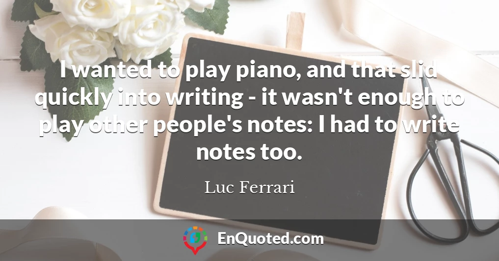 I wanted to play piano, and that slid quickly into writing - it wasn't enough to play other people's notes: I had to write notes too.