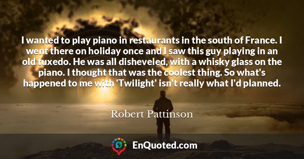 I wanted to play piano in restaurants in the south of France. I went there on holiday once and I saw this guy playing in an old tuxedo. He was all disheveled, with a whisky glass on the piano. I thought that was the coolest thing. So what's happened to me with 'Twilight' isn't really what I'd planned.