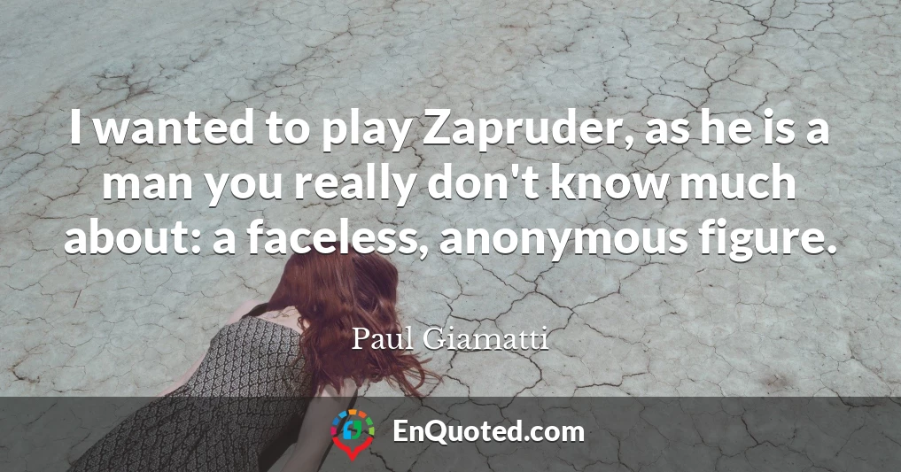 I wanted to play Zapruder, as he is a man you really don't know much about: a faceless, anonymous figure.