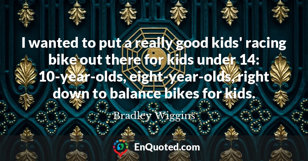 I wanted to put a really good kids' racing bike out there for kids under 14: 10-year-olds, eight-year-olds, right down to balance bikes for kids.