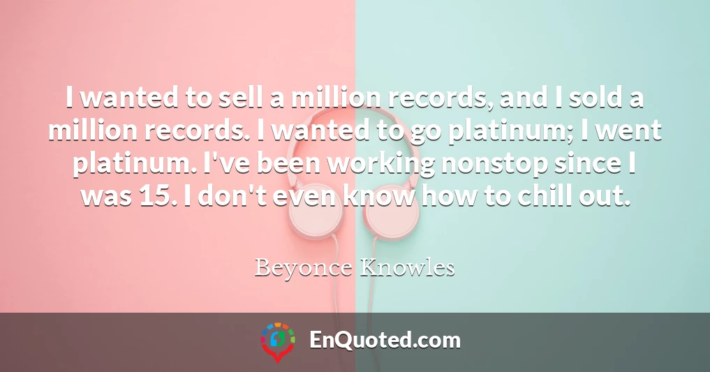 I wanted to sell a million records, and I sold a million records. I wanted to go platinum; I went platinum. I've been working nonstop since I was 15. I don't even know how to chill out.