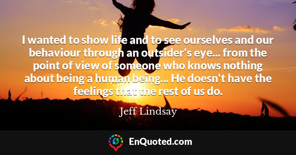 I wanted to show life and to see ourselves and our behaviour through an outsider's eye... from the point of view of someone who knows nothing about being a human being... He doesn't have the feelings that the rest of us do.